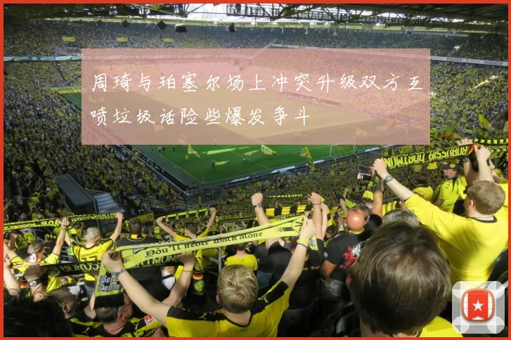 周琦与珀塞尔场上冲突升级双方互喷垃圾话险些爆发争斗