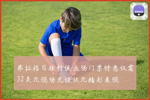 弗拉格日独行侠主场门票特惠仅需32美元现场见证状元精彩表现