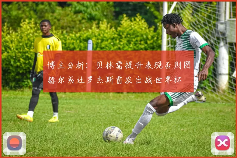 博主分析：贝林需提升表现否则图赫尔或让罗杰斯首发出战世界杯