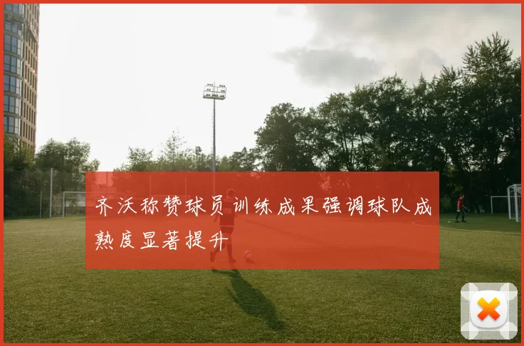 齐沃称赞球员训练成果强调球队成熟度显著提升