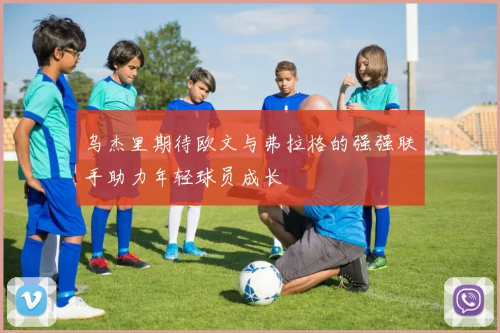 乌杰里期待欧文与弗拉格的强强联手助力年轻球员成长