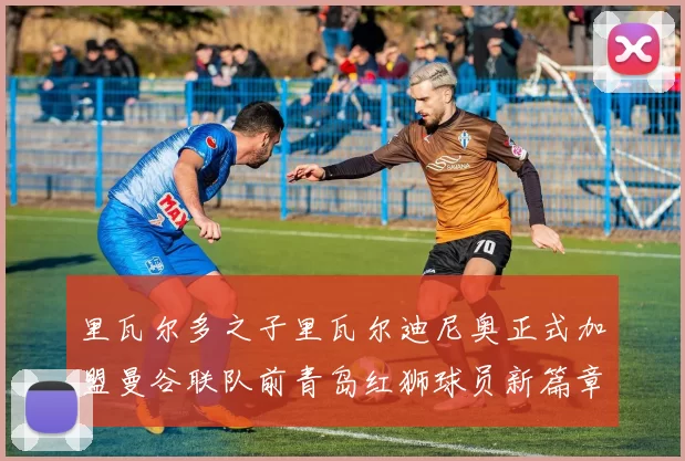 里瓦尔多之子里瓦尔迪尼奥正式加盟曼谷联队前青岛红狮球员新篇章开启