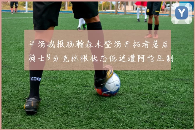 半场战报杨瀚森未登场开拓者落后骑士9分克林根状态低迷遭阿伦压制